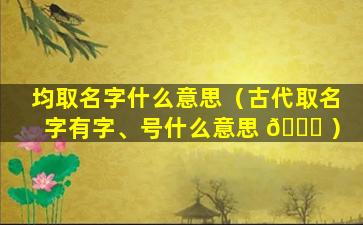 均取名字什么意思（古代取名字有字、号什么意思 🍁 ）